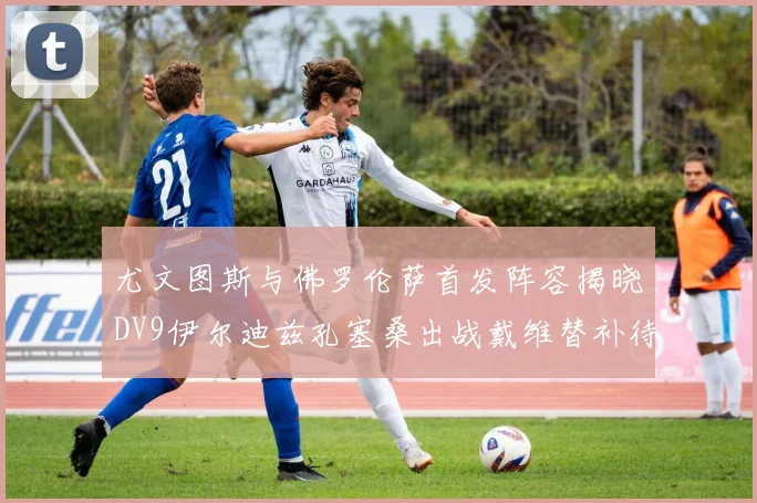 尤文图斯与佛罗伦萨首发阵容揭晓DV9伊尔迪兹孔塞桑出战戴维替补待命