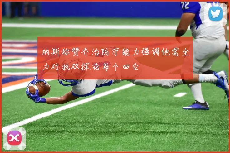 纳斯称赞乔治防守能力强调他需全力对抗双探花每个回合