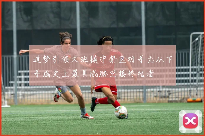 追梦引领文班镇守禁区对手无从下手成史上最具威胁空接终结者