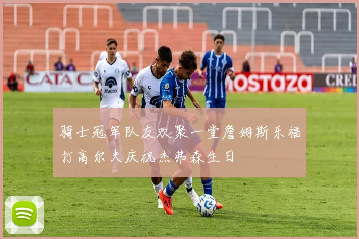 骑士冠军队友欢聚一堂詹姆斯乐福打高尔夫庆祝杰弗森生日