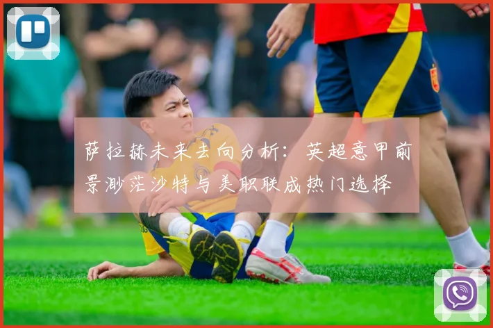 萨拉赫未来去向分析：英超意甲前景渺茫沙特与美职联成热门选择