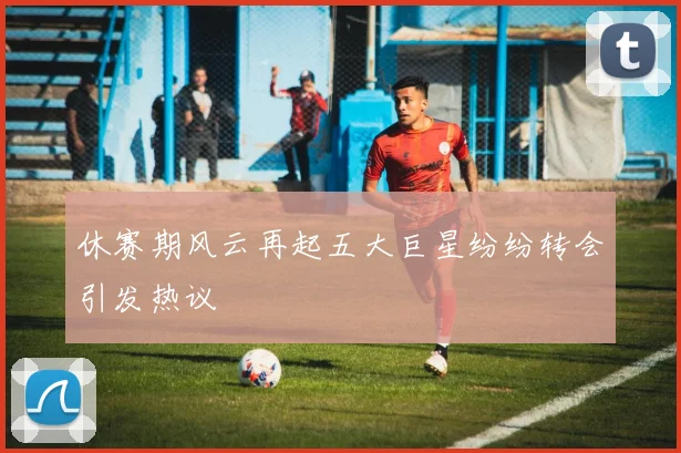 休赛期风云再起五大巨星纷纷转会引发热议