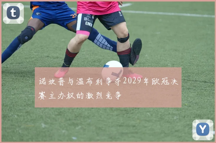 诺坎普与温布利争夺2029年欧冠决赛主办权的激烈竞争