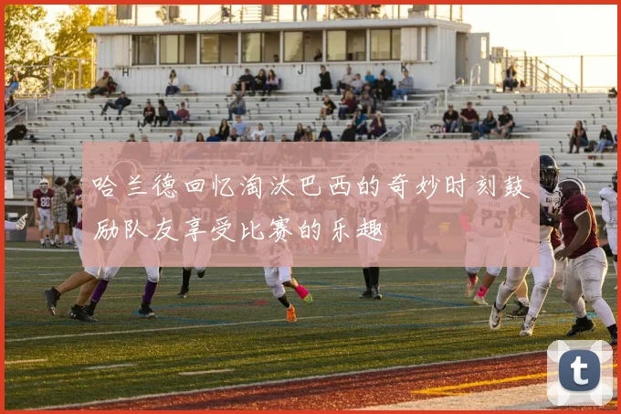 哈兰德回忆淘汰巴西的奇妙时刻鼓励队友享受比赛的乐趣