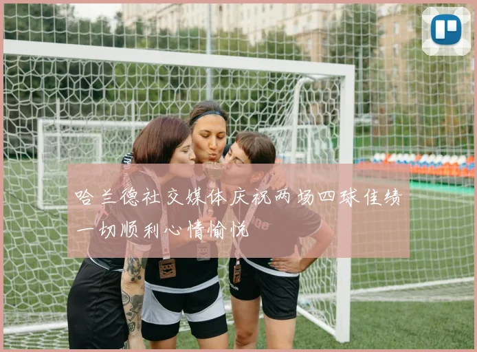 哈兰德社交媒体庆祝两场四球佳绩一切顺利心情愉悦