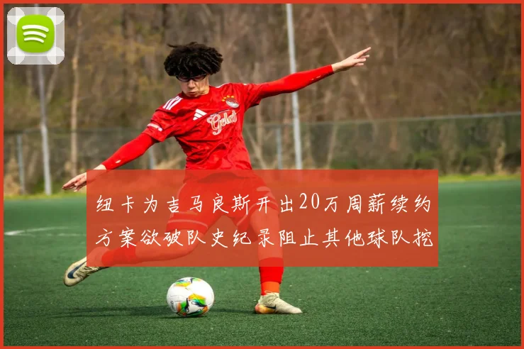 纽卡为吉马良斯开出20万周薪续约方案欲破队史纪录阻止其他球队挖角