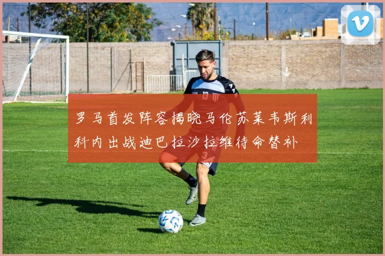 罗马首发阵容揭晓马伦苏莱韦斯利科内出战迪巴拉沙拉维待命替补