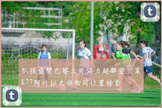 队报盛赞巴黎三将实力超群登贝莱K77阿什拉夫领衔同位置榜首
