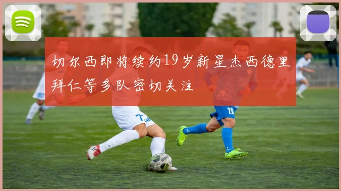 切尔西即将续约19岁新星杰西德里拜仁等多队密切关注