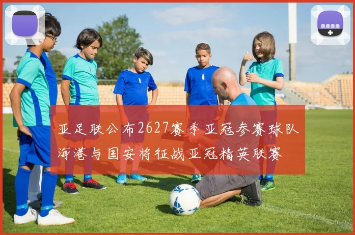 亚足联公布2627赛季亚冠参赛球队海港与国安将征战亚冠精英联赛