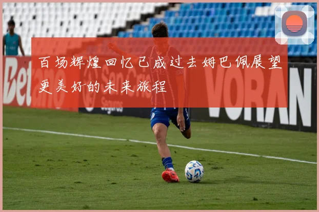 百场辉煌回忆已成过去姆巴佩展望更美好的未来旅程