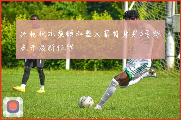 次轮状元桑顿加盟火箭将身穿3号球衣开启新征程